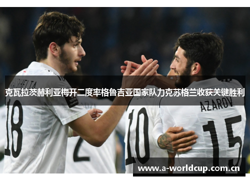 克瓦拉茨赫利亚梅开二度率格鲁吉亚国家队力克苏格兰收获关键胜利 克瓦拉茨赫利亚梅开二度率格鲁吉亚国家队力克苏格兰收获关键胜利